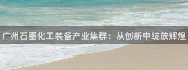 门徒娱乐注册下载安装：广州石墨化工装备产业集群：从